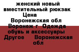 женский новый вместительный рюкзак  › Цена ­ 1 000 - Воронежская обл., Воронеж г. Одежда, обувь и аксессуары » Другое   . Воронежская обл.